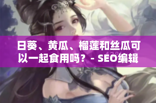 日葵、黄瓜、榴莲和丝瓜可以一起食用吗？- SEO编辑