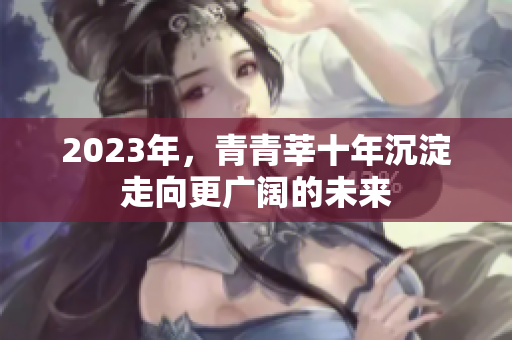 2023年，青青莘十年沉淀走向更广阔的未来