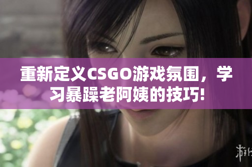 重新定义CSGO游戏氛围，学习暴躁老阿姨的技巧!