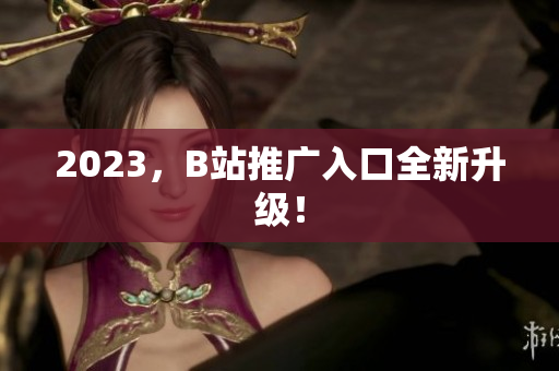 2023，B站推广入口全新升级！