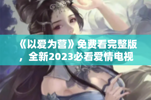 《以爱为营》免费看完整版，全新2023必看爱情电视剧