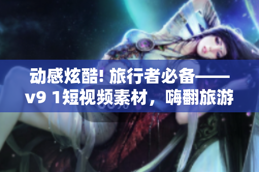 动感炫酷! 旅行者必备——v9 1短视频素材，嗨翻旅游行业!