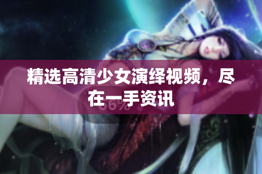 精选高清少女演绎视频，尽在一手资讯