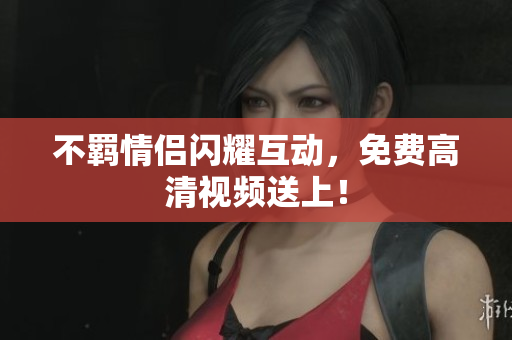 不羁情侣闪耀互动，免费高清视频送上！