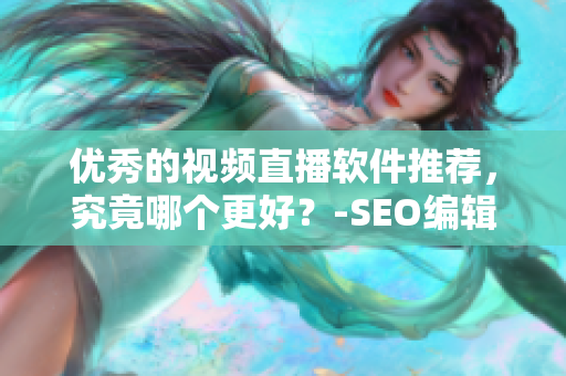 优秀的视频直播软件推荐，究竟哪个更好？-SEO编辑版