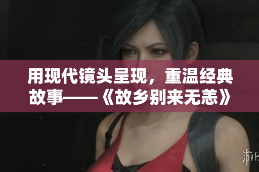 用现代镜头呈现，重温经典故事——《故乡别来无恙》免费看