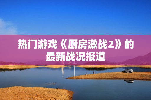热门游戏《厨房激战2》的最新战况报道