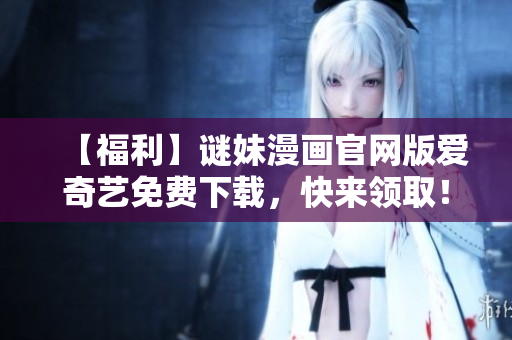 【福利】谜妹漫画官网版爱奇艺免费下载，快来领取！