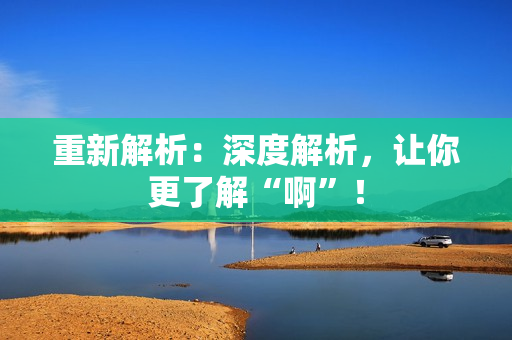 重新解析：深度解析，让你更了解“啊”！