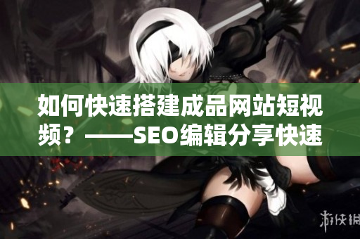 如何快速搭建成品网站短视频？——SEO编辑分享快速搭建短视频源码