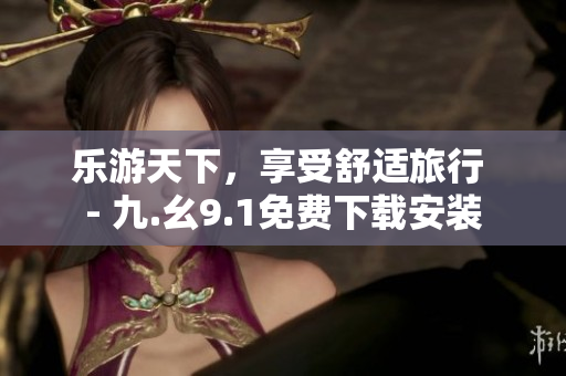 乐游天下，享受舒适旅行 - 九.幺9.1免费下载安装