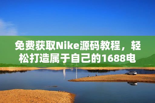 免费获取Nike源码教程，轻松打造属于自己的1688电商网站
