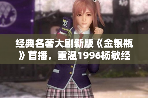 经典名著大剧新版《金银瓶》首播，重温1996杨敏经典