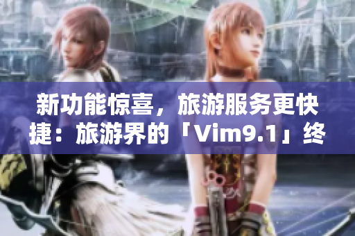新功能惊喜，旅游服务更快捷：旅游界的「Vim9.1」终于来了！