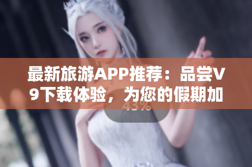 最新旅游APP推荐：品尝V9下载体验，为您的假期加倍惊喜！