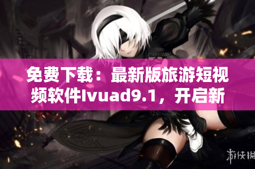 免费下载：最新版旅游短视频软件Ivuad9.1，开启新一轮探索之旅