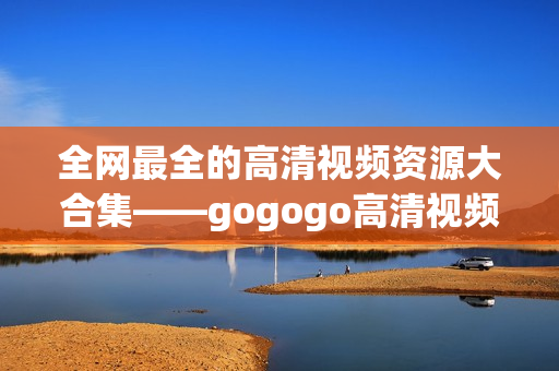 全网最全的高清视频资源大合集——gogogo高清视频！