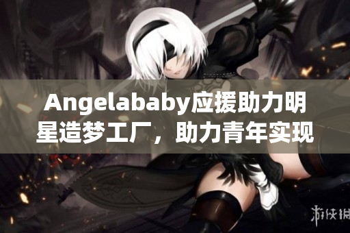 Angelababy应援助力明星造梦工厂，助力青年实现梦想