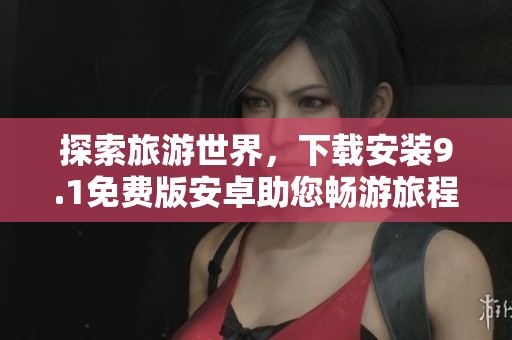 探索旅游世界，下载安装9.1免费版安卓助您畅游旅程