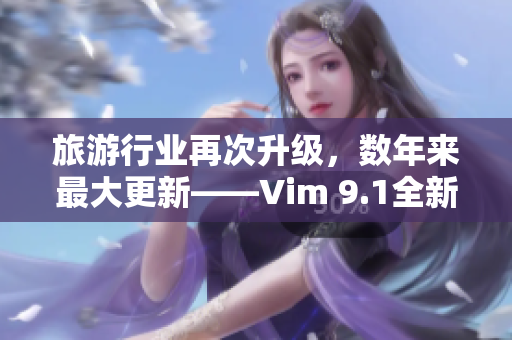 旅游行业再次升级，数年来最大更新——Vim 9.1全新发布