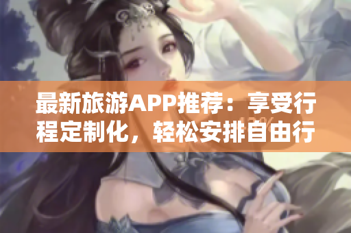 最新旅游APP推荐：享受行程定制化，轻松安排自由行