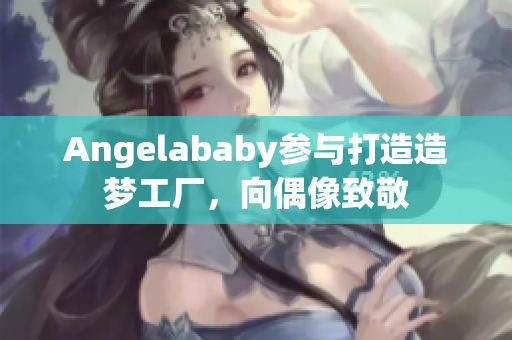 Angelababy参与打造造梦工厂，向偶像致敬