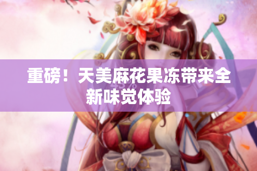 重磅！天美麻花果冻带来全新味觉体验