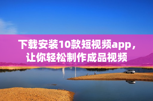 下载安装10款短视频app，让你轻松制作成品视频
