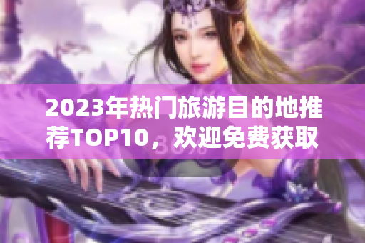 2023年热门旅游目的地推荐TOP10，欢迎免费获取！