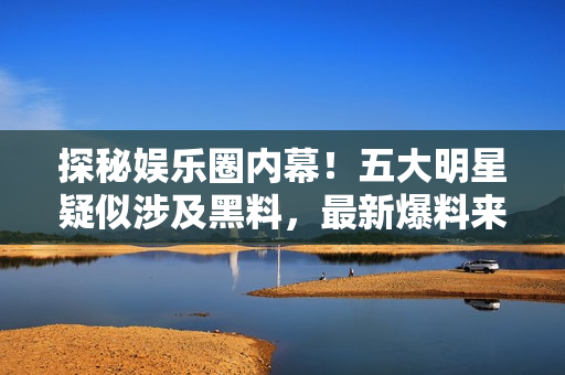 探秘娱乐圈内幕！五大明星疑似涉及黑料，最新爆料来袭！