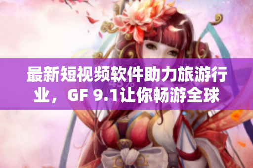 最新短视频软件助力旅游行业，GF 9.1让你畅游全球