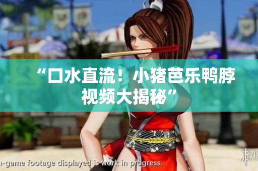 “口水直流！小猪芭乐鸭脖视频大揭秘”