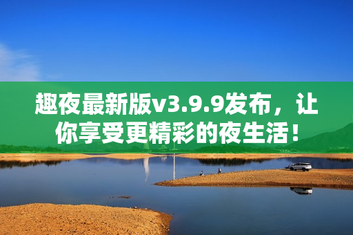 趣夜最新版v3.9.9发布，让你享受更精彩的夜生活！