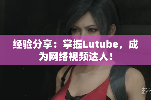 经验分享：掌握Lutube，成为网络视频达人！