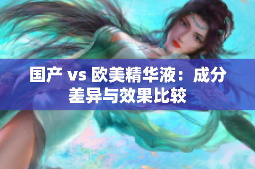 国产 vs 欧美精华液：成分差异与效果比较