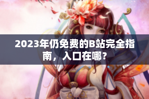 2023年仍免费的B站完全指南，入口在哪？