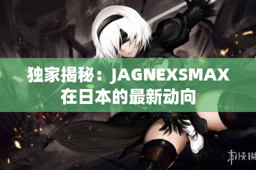 独家揭秘：JAGNEXSMAX在日本的最新动向