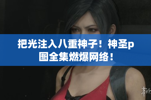 把光注入八重神子！神圣p图全集燃爆网络！