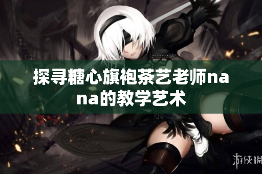 探寻糖心旗袍茶艺老师nana的教学艺术