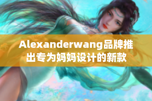 Alexanderwang品牌推出专为妈妈设计的新款