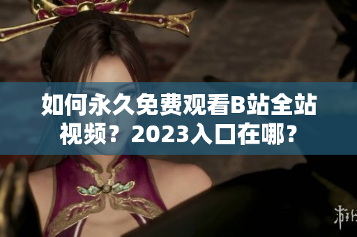 如何永久免费观看B站全站视频？2023入口在哪？