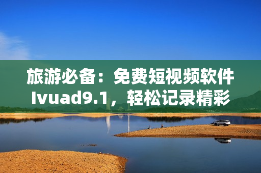 旅游必备：免费短视频软件Ivuad9.1，轻松记录精彩之旅