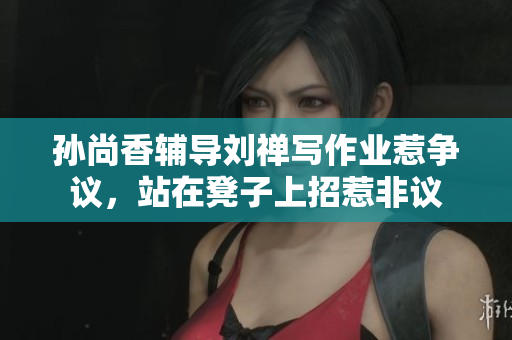 孙尚香辅导刘禅写作业惹争议，站在凳子上招惹非议