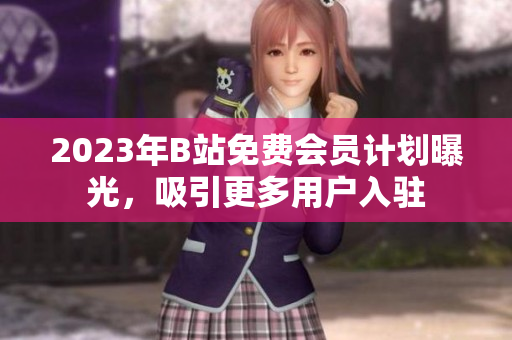 2023年B站免费会员计划曝光，吸引更多用户入驻