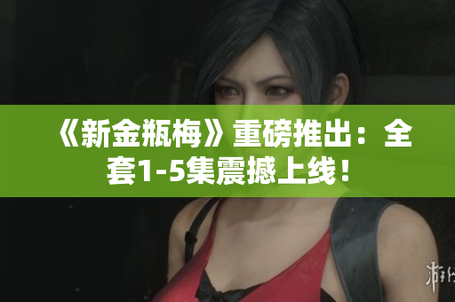 《新金瓶梅》重磅推出：全套1-5集震撼上线！