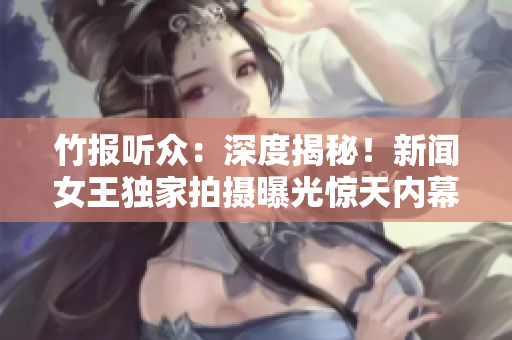 竹报听众：深度揭秘！新闻女王独家拍摄曝光惊天内幕，你绝对想不到！