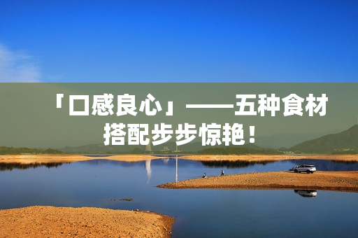 「口感良心」——五种食材搭配步步惊艳！
