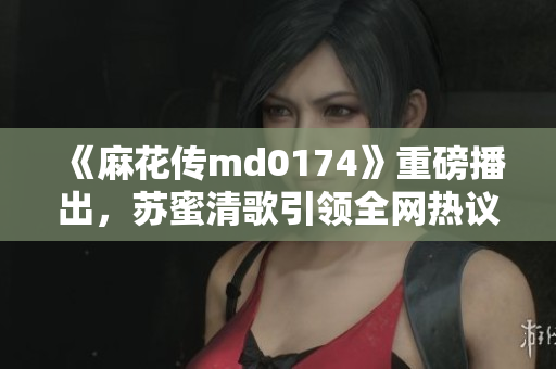 《麻花传md0174》重磅播出，苏蜜清歌引领全网热议