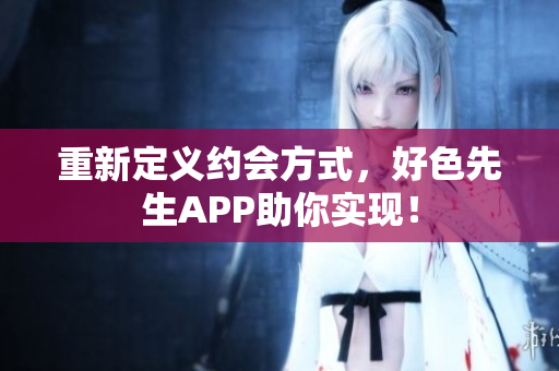 重新定义约会方式，好色先生APP助你实现！