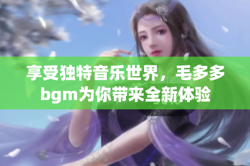 享受独特音乐世界，毛多多bgm为你带来全新体验